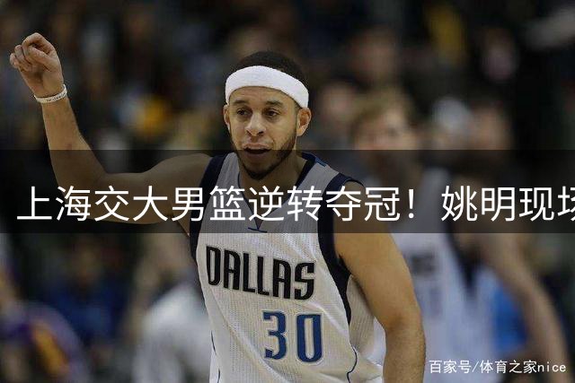 上海交大男篮逆转夺冠！姚明现场见证AUBL历史性时刻