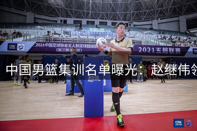 中国男篮集训名单曝光：赵继伟领衔老将坐镇 内线新星迎上位良机