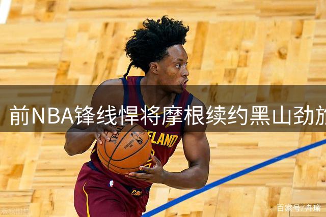 前NBA锋线悍将摩根续约黑山劲旅，新赛季能否续写传奇？