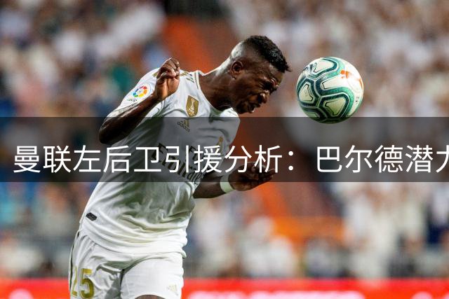 曼联左后卫引援分析：巴尔德潜力大风险高，卡迪奥卢或更稳妥