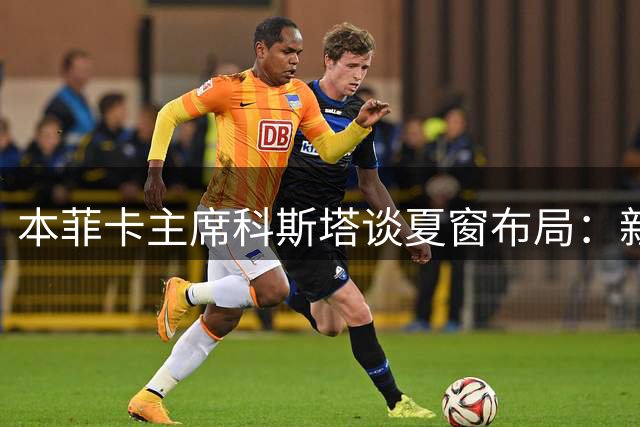 本菲卡主席科斯塔谈夏窗布局：新援杜兰就位 主力阵容存变数