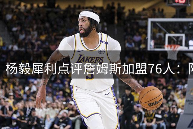 杨毅犀利点评詹姆斯加盟76人：阵容饱和恐难兼容 布朗性格成隐患