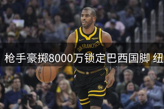 枪手豪掷8000万锁定巴西国脚 纽卡暗藏玄机待收后续奖金