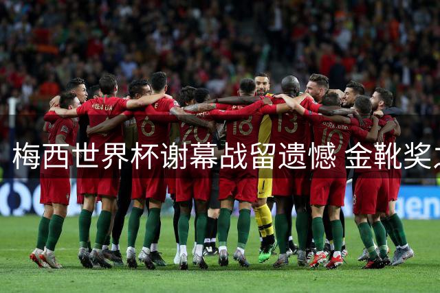 梅西世界杯谢幕战留遗憾 金靴奖之争遭英法战术围剿
