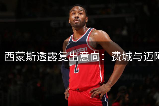 西蒙斯透露复出意向：费城与迈阿密成潜在下家