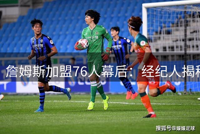 詹姆斯加盟76人幕后：经纪人揭秘为何放弃热火骑士重返计划