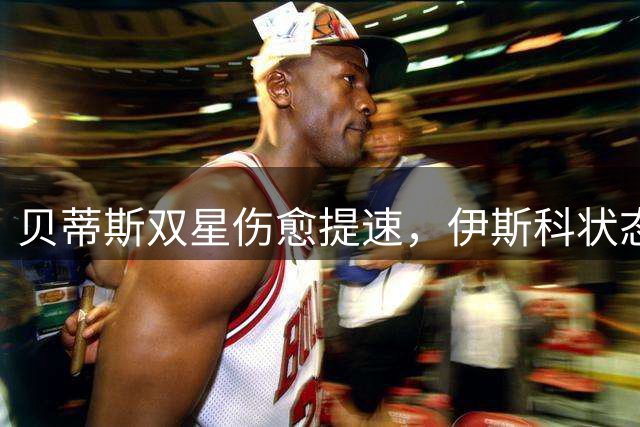 贝蒂斯双星伤愈提速，伊斯科状态火热安东尼下周复出