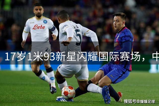 17岁1米93新星闪耀国际赛场，中国足球迎来"未来哈兰德