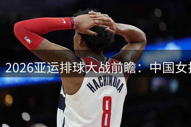 2026亚运排球大战前瞻：中国女排遭遇东南亚劲敌 男排迎战东亚宿敌
