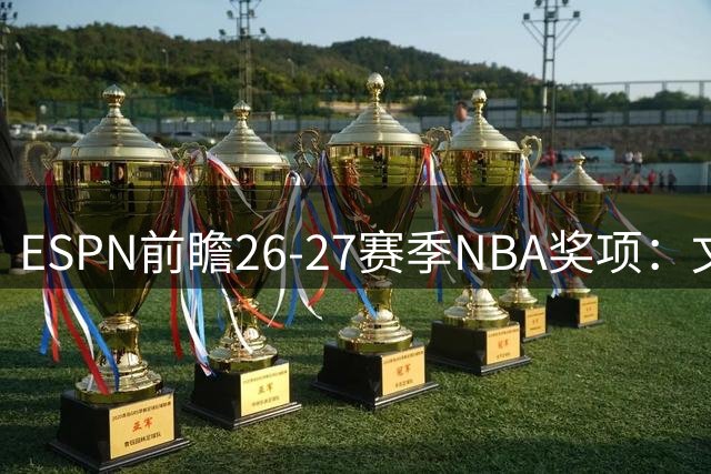 ESPN前瞻26-27赛季NBA奖项：文班亚马有望双料加冕