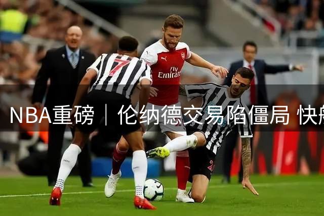 NBA重磅｜伦纳德交易陷僵局 快船或被迫保留核心战力